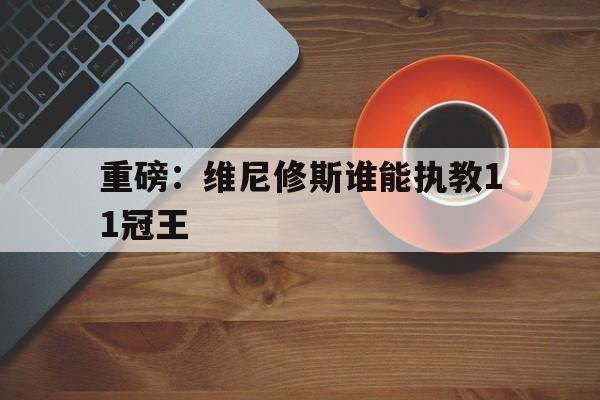包含重磅:维尼修斯谁能执教11冠王的词条 包含重磅:维尼修斯谁能执教11冠王的词条